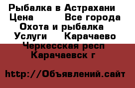 Рыбалка в Астрахани › Цена ­ 500 - Все города Охота и рыбалка » Услуги   . Карачаево-Черкесская респ.,Карачаевск г.